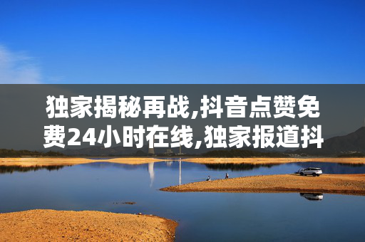 独家揭秘再战,抖音点赞免费24小时在线,独家报道抖音点赞：全天候免费服务，让你的内容瞬间火爆！